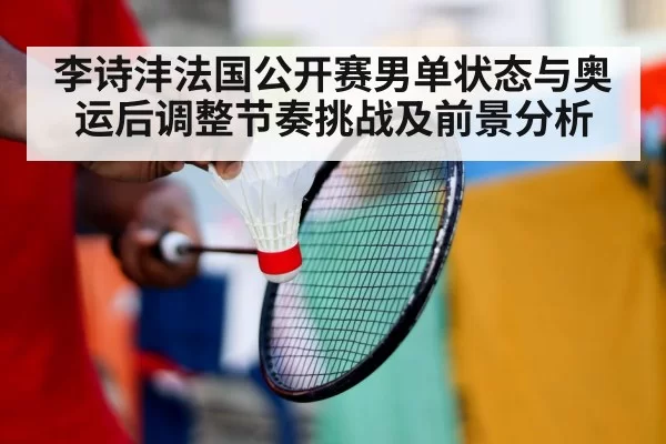 李诗沣法国公开赛男单状态与奥运后调整节奏挑战及前景分析
